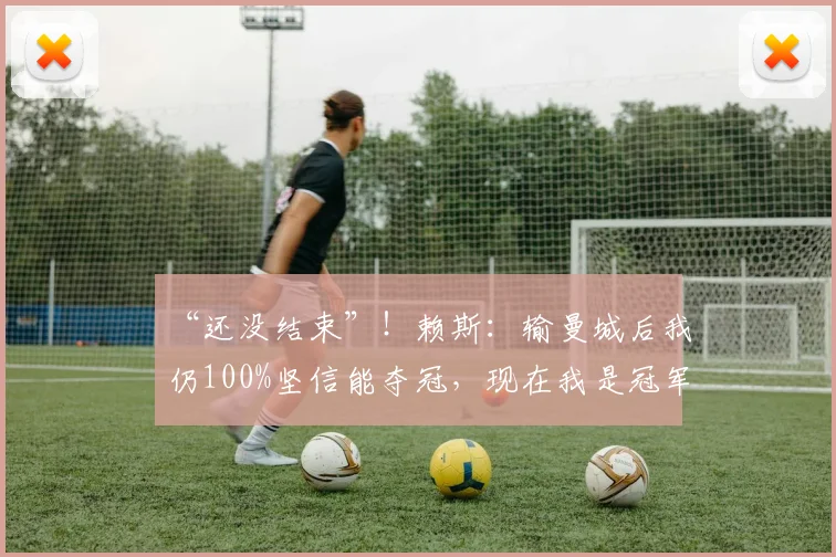 “还没结束”！赖斯：输曼城后我仍100%坚信能夺冠，现在我是冠军