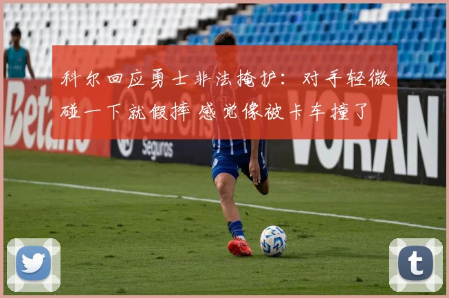 科尔回应勇士非法掩护：对手轻微碰一下就假摔 感觉像被卡车撞了