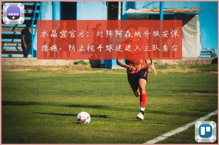 水晶宫官方：对阵阿森纳升级安保措施，防止枪手球迷进入主队看台