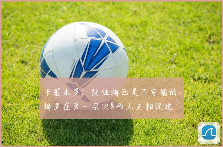 卡塞米罗：防住梅西是不可能的，梅罗在另一层次&两人互相促进