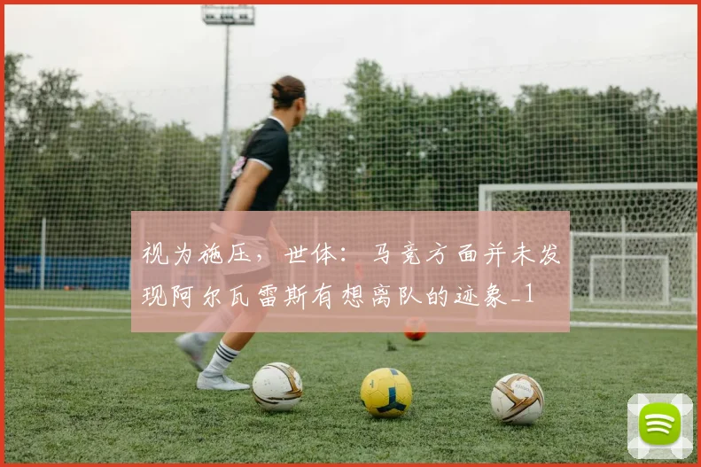 视为施压，世体：马竞方面并未发现阿尔瓦雷斯有想离队的迹象_1