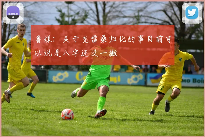鲁媒：关于克雷桑归化的事目前可以说是八字还没一撇